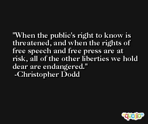When the public's right to know is threatened, and when the rights of free speech and free press are at risk, all of the other liberties we hold dear are endangered. -Christopher Dodd