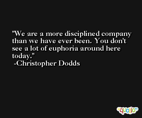We are a more disciplined company than we have ever been. You don't see a lot of euphoria around here today. -Christopher Dodds