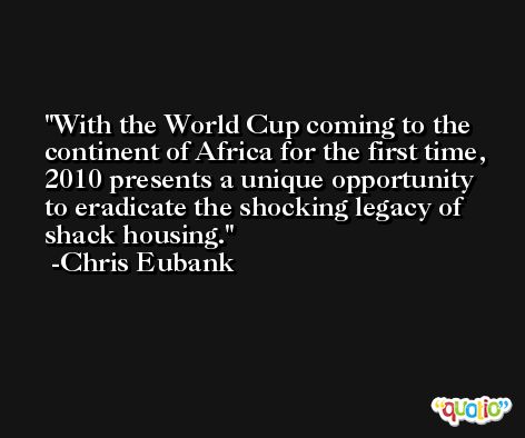 With the World Cup coming to the continent of Africa for the first time, 2010 presents a unique opportunity to eradicate the shocking legacy of shack housing. -Chris Eubank