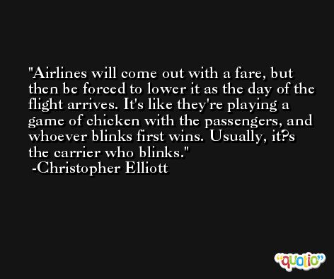 Airlines will come out with a fare, but then be forced to lower it as the day of the flight arrives. It's like they're playing a game of chicken with the passengers, and whoever blinks first wins. Usually, it?s the carrier who blinks. -Christopher Elliott