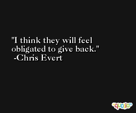 I think they will feel obligated to give back. -Chris Evert