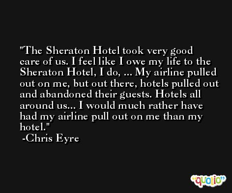 The Sheraton Hotel took very good care of us. I feel like I owe my life to the Sheraton Hotel, I do, ... My airline pulled out on me, but out there, hotels pulled out and abandoned their guests. Hotels all around us... I would much rather have had my airline pull out on me than my hotel. -Chris Eyre