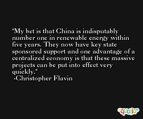 My bet is that China is indisputably number one in renewable energy within five years. They now have key state sponsored support and one advantage of a centralized economy is that these massive projects can be put into effect very quickly. -Christopher Flavin