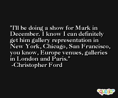 I'll be doing a show for Mark in December. I know I can definitely get him gallery representation in New York, Chicago, San Francisco, you know, Europe venues, galleries in London and Paris. -Christopher Ford
