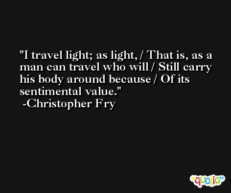 I travel light; as light, / That is, as a man can travel who will / Still carry his body around because / Of its sentimental value. -Christopher Fry
