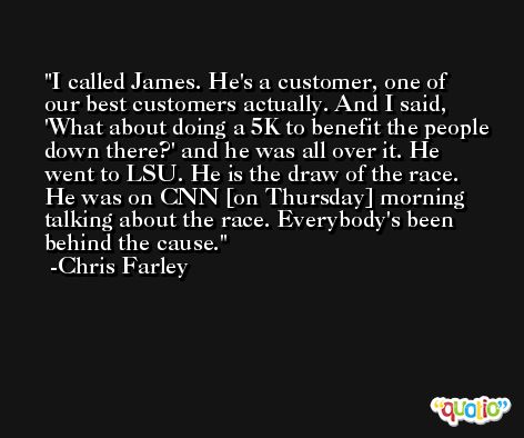 I called James. He's a customer, one of our best customers actually. And I said, 'What about doing a 5K to benefit the people down there?' and he was all over it. He went to LSU. He is the draw of the race. He was on CNN [on Thursday] morning talking about the race. Everybody's been behind the cause. -Chris Farley
