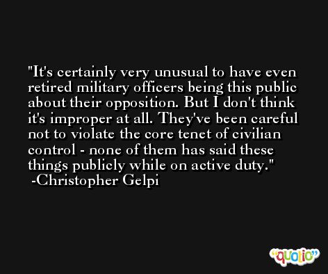 It's certainly very unusual to have even retired military officers being this public about their opposition. But I don't think it's improper at all. They've been careful not to violate the core tenet of civilian control - none of them has said these things publicly while on active duty. -Christopher Gelpi