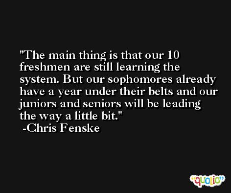 The main thing is that our 10 freshmen are still learning the system. But our sophomores already have a year under their belts and our juniors and seniors will be leading the way a little bit. -Chris Fenske