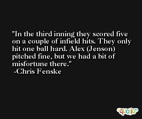 In the third inning they scored five on a couple of infield hits. They only hit one ball hard. Alex (Jenson) pitched fine, but we had a bit of misfortune there. -Chris Fenske