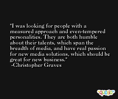 I was looking for people with a measured approach and even-tempered personalities. They are both humble about their talents, which span the breadth of media, and have real passion for new media solutions, which should be great for new business. -Christopher Graves