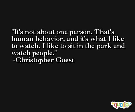 It's not about one person. That's human behavior, and it's what I like to watch. I like to sit in the park and watch people. -Christopher Guest