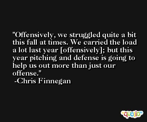 Offensively, we struggled quite a bit this fall at times. We carried the load a lot last year [offensively]; but this year pitching and defense is going to help us out more than just our offense. -Chris Finnegan