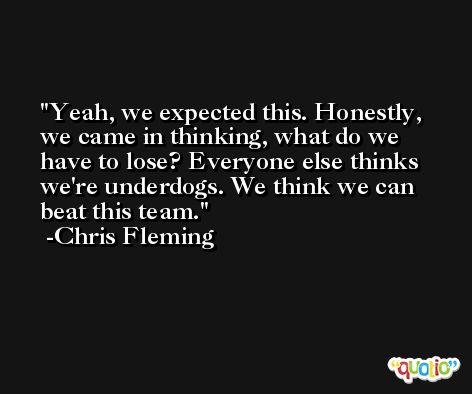 Yeah, we expected this. Honestly, we came in thinking, what do we have to lose? Everyone else thinks we're underdogs. We think we can beat this team. -Chris Fleming