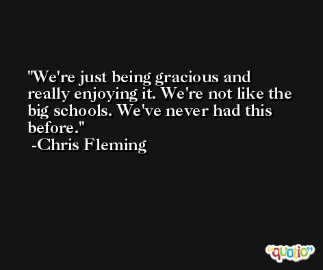 We're just being gracious and really enjoying it. We're not like the big schools. We've never had this before. -Chris Fleming