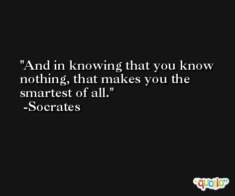 And in knowing that you know nothing, that makes you the smartest of all. -Socrates