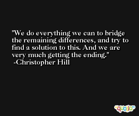 We do everything we can to bridge the remaining differences, and try to find a solution to this. And we are very much getting the ending. -Christopher Hill
