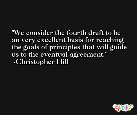 We consider the fourth draft to be an very excellent basis for reaching the goals of principles that will guide us to the eventual agreement. -Christopher Hill