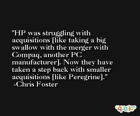 HP was struggling with acquisitions [like taking a big swallow with the merger with Compaq, another PC manufacturer]. Now they have taken a step back with smaller acquisitions [like Peregrine]. -Chris Foster