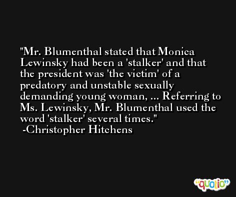 Mr. Blumenthal stated that Monica Lewinsky had been a 'stalker' and that the president was 'the victim' of a predatory and unstable sexually demanding young woman, ... Referring to Ms. Lewinsky, Mr. Blumenthal used the word 'stalker' several times. -Christopher Hitchens