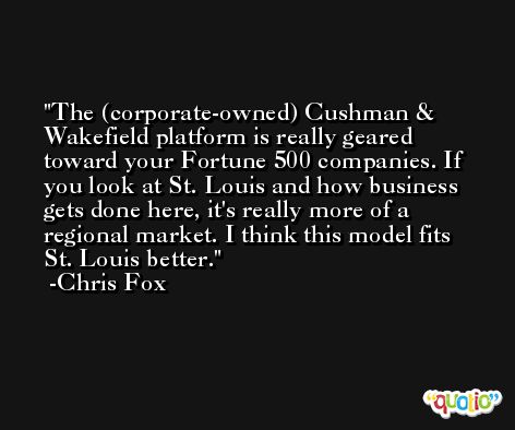 The (corporate-owned) Cushman & Wakefield platform is really geared toward your Fortune 500 companies. If you look at St. Louis and how business gets done here, it's really more of a regional market. I think this model fits St. Louis better. -Chris Fox