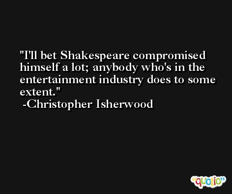 I'll bet Shakespeare compromised himself a lot; anybody who's in the entertainment industry does to some extent. -Christopher Isherwood