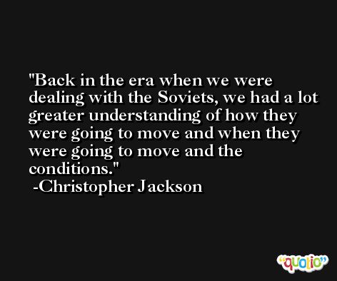 Back in the era when we were dealing with the Soviets, we had a lot greater understanding of how they were going to move and when they were going to move and the conditions. -Christopher Jackson
