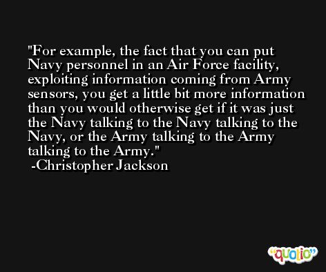 For example, the fact that you can put Navy personnel in an Air Force facility, exploiting information coming from Army sensors, you get a little bit more information than you would otherwise get if it was just the Navy talking to the Navy talking to the Navy, or the Army talking to the Army talking to the Army. -Christopher Jackson