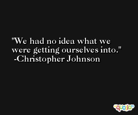 We had no idea what we were getting ourselves into. -Christopher Johnson