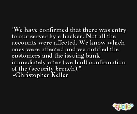 We have confirmed that there was entry to our server by a hacker. Not all the accounts were affected. We know which ones were affected and we notified the customers and the issuing bank immediately after (we had) confirmation of the (security breach). -Christopher Keller
