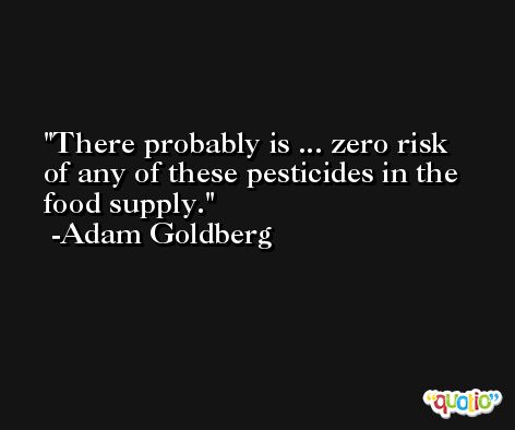 There probably is ... zero risk of any of these pesticides in the food supply. -Adam Goldberg
