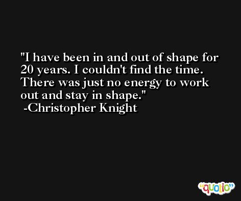 I have been in and out of shape for 20 years. I couldn't find the time. There was just no energy to work out and stay in shape. -Christopher Knight