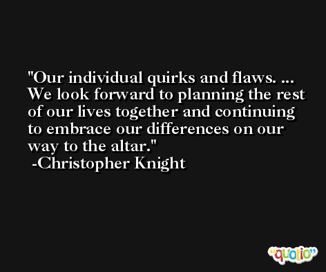 Our individual quirks and flaws. ... We look forward to planning the rest of our lives together and continuing to embrace our differences on our way to the altar. -Christopher Knight