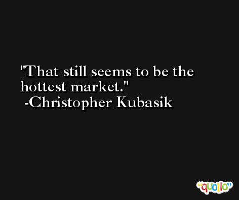 That still seems to be the hottest market. -Christopher Kubasik