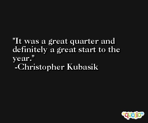 It was a great quarter and definitely a great start to the year. -Christopher Kubasik