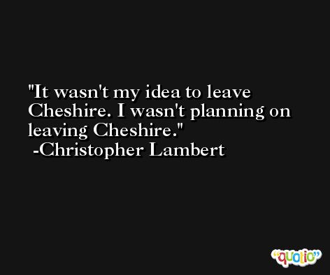 It wasn't my idea to leave Cheshire. I wasn't planning on leaving Cheshire. -Christopher Lambert