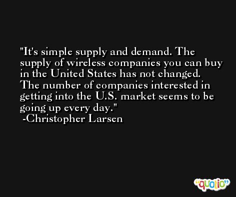 It's simple supply and demand. The supply of wireless companies you can buy in the United States has not changed. The number of companies interested in getting into the U.S. market seems to be going up every day. -Christopher Larsen