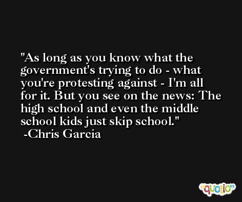 As long as you know what the government's trying to do - what you're protesting against - I'm all for it. But you see on the news: The high school and even the middle school kids just skip school. -Chris Garcia
