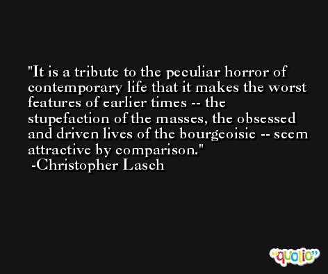 It is a tribute to the peculiar horror of contemporary life that it makes the worst features of earlier times -- the stupefaction of the masses, the obsessed and driven lives of the bourgeoisie -- seem attractive by comparison. -Christopher Lasch