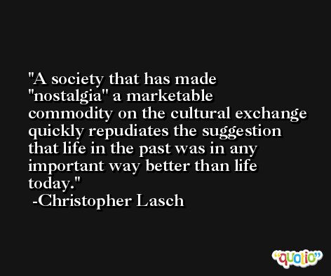 A society that has made ''nostalgia'' a marketable commodity on the cultural exchange quickly repudiates the suggestion that life in the past was in any important way better than life today. -Christopher Lasch