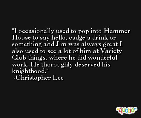 I occasionally used to pop into Hammer House to say hello, cadge a drink or something and Jim was always great I also used to see a lot of him at Variety Club things, where he did wonderful work. He thoroughly deserved his knighthood. -Christopher Lee