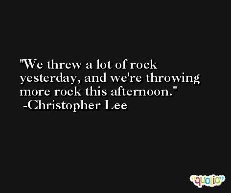 We threw a lot of rock yesterday, and we're throwing more rock this afternoon. -Christopher Lee