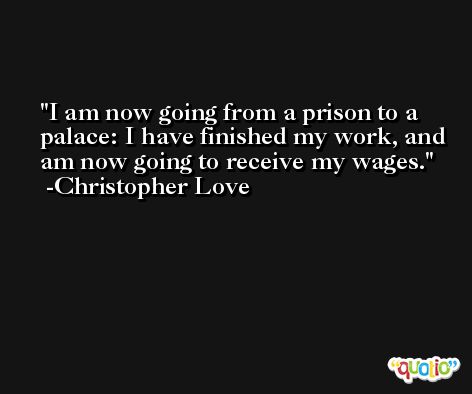 I am now going from a prison to a palace: I have finished my work, and am now going to receive my wages. -Christopher Love