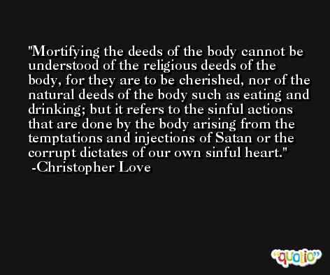 Mortifying the deeds of the body cannot be understood of the religious deeds of the body, for they are to be cherished, nor of the natural deeds of the body such as eating and drinking; but it refers to the sinful actions that are done by the body arising from the temptations and injections of Satan or the corrupt dictates of our own sinful heart. -Christopher Love