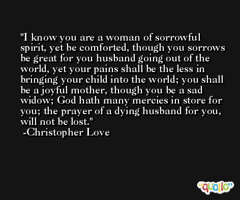 I know you are a woman of sorrowful spirit, yet be comforted, though you sorrows be great for you husband going out of the world, yet your pains shall be the less in bringing your child into the world; you shall be a joyful mother, though you be a sad widow; God hath many mercies in store for you; the prayer of a dying husband for you, will not be lost. -Christopher Love