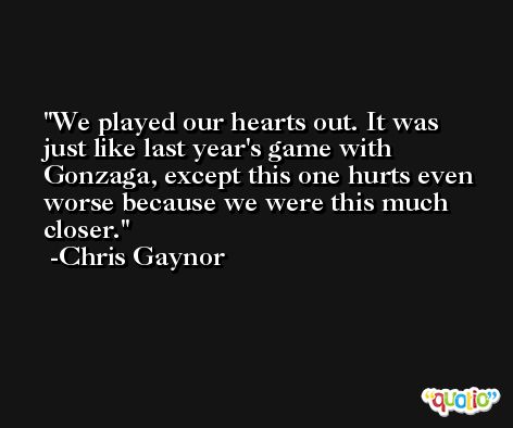 We played our hearts out. It was just like last year's game with Gonzaga, except this one hurts even worse because we were this much closer. -Chris Gaynor