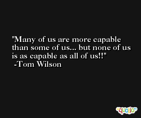 Many of us are more capable than some of us... but none of us is as capable as all of us!! -Tom Wilson
