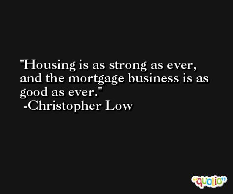 Housing is as strong as ever, and the mortgage business is as good as ever. -Christopher Low