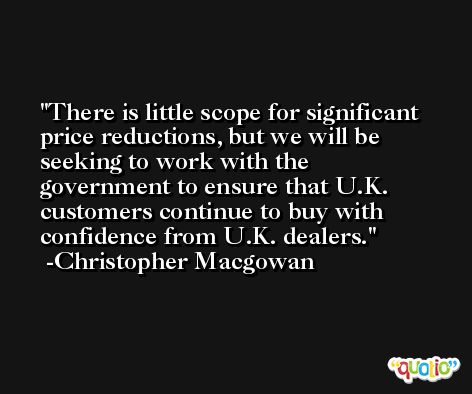 There is little scope for significant price reductions, but we will be seeking to work with the government to ensure that U.K. customers continue to buy with confidence from U.K. dealers. -Christopher Macgowan