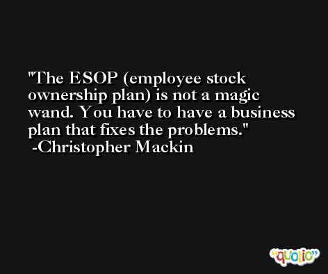The ESOP (employee stock ownership plan) is not a magic wand. You have to have a business plan that fixes the problems. -Christopher Mackin