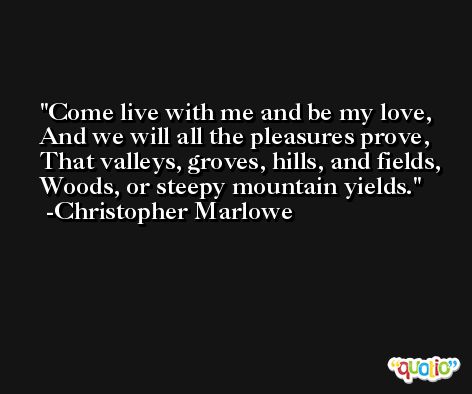 Come live with me and be my love, And we will all the pleasures prove, That valleys, groves, hills, and fields, Woods, or steepy mountain yields. -Christopher Marlowe